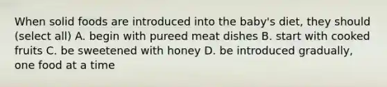 When solid foods are introduced into the baby's diet, they should (select all) A. begin with pureed meat dishes B. start with cooked fruits C. be sweetened with honey D. be introduced gradually, one food at a time