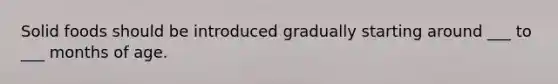 Solid foods should be introduced gradually starting around ___ to ___ months of age.