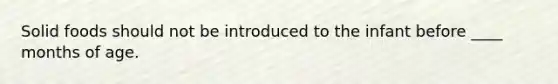 Solid foods should not be introduced to the infant before ____ months of age.