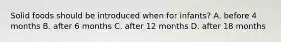 Solid foods should be introduced when for infants? A. before 4 months B. after 6 months C. after 12 months D. after 18 months