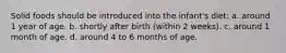 Solid foods should be introduced into the infant's diet: a. around 1 year of age. b. shortly after birth (within 2 weeks). c. around 1 month of age. d. around 4 to 6 months of age.