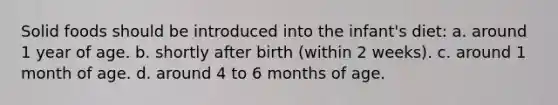 Solid foods should be introduced into the infant's diet: a. around 1 year of age. b. shortly after birth (within 2 weeks). c. around 1 month of age. d. around 4 to 6 months of age.