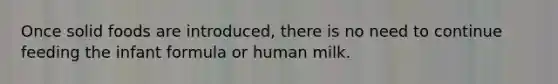 Once solid foods are introduced, there is no need to continue feeding the infant formula or human milk.
