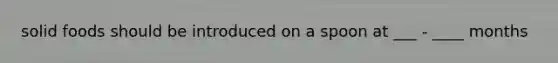 solid foods should be introduced on a spoon at ___ - ____ months