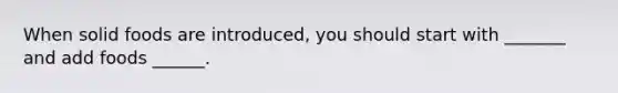 When solid foods are introduced, you should start with _______ and add foods ______.