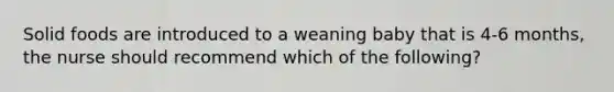 Solid foods are introduced to a weaning baby that is 4-6 months, the nurse should recommend which of the following?