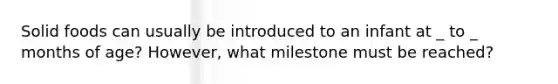 Solid foods can usually be introduced to an infant at _ to _ months of age? However, what milestone must be reached?