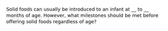 Solid foods can usually be introduced to an infant at __ to __ months of age. However, what milestones should be met before offering solid foods regardless of age?