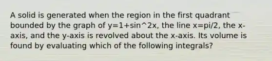 A solid is generated when the region in the first quadrant bounded by the graph of y=1+sin^2x, the line x=pi/2, the x-axis, and the y-axis is revolved about the x-axis. Its volume is found by evaluating which of the following integrals?