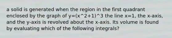 a solid is generated when the region in the first quadrant enclosed by the graph of y=(x^2+1)^3 the line x=1, the x-axis, and the y-axis is revolved about the x-axis. Its volume is found by evaluating which of the following integrals?