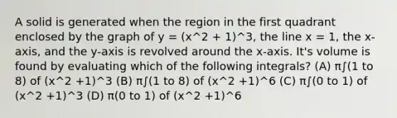 A solid is generated when the region in the first quadrant enclosed by the graph of y = (x^2 + 1)^3, the line x = 1, the x-axis, and the y-axis is revolved around the x-axis. It's volume is found by evaluating which of the following integrals? (A) π∫(1 to 8) of (x^2 +1)^3 (B) π∫(1 to 8) of (x^2 +1)^6 (C) π∫(0 to 1) of (x^2 +1)^3 (D) π(0 to 1) of (x^2 +1)^6