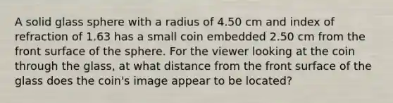 A solid glass sphere with a radius of 4.50 cm and index of refraction of 1.63 has a small coin embedded 2.50 cm from the front surface of the sphere. For the viewer looking at the coin through the glass, at what distance from the front surface of the glass does the coin's image appear to be located?