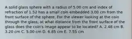 A solid glass sphere with a radius of 5.00 cm and index of refraction of 1.52 has a small coin embedded 3.00 cm from the front surface of the sphere. For the viewer looking at the coin through the glass, at what distance from the front surface of the glass does the coin's image appear to be located? A. 2.48 cm B. 3.20 cm C. 5.00 cm D. 6.85 cm E. 7.55 cm