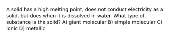 A solid has a high melting point, does not conduct electricity as a solid, but does when it is dissolved in water. What type of substance is the solid? A) giant molecular B) simple molecular C) ionic D) metallic