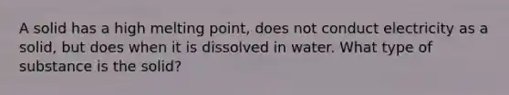 A solid has a high melting point, does not conduct electricity as a solid, but does when it is dissolved in water. What type of substance is the solid?