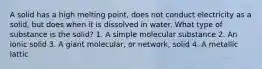 A solid has a high melting point, does not conduct electricity as a solid, but does when it is dissolved in water. What type of substance is the solid? 1. A simple molecular substance 2. An ionic solid 3. A giant molecular, or network, solid 4. A metallic lattic