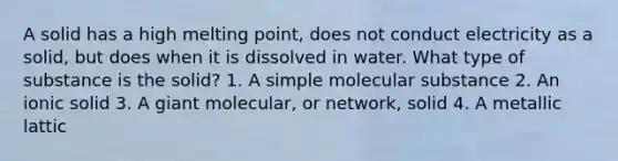 A solid has a high melting point, does not conduct electricity as a solid, but does when it is dissolved in water. What type of substance is the solid? 1. A simple molecular substance 2. An ionic solid 3. A giant molecular, or network, solid 4. A metallic lattic