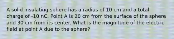 A solid insulating sphere has a radius of 10 cm and a total charge of -10 nC. Point A is 20 cm from the surface of the sphere and 30 cm from its center. What is the magnitude of the electric field at point A due to the sphere?