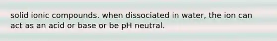 solid ionic compounds. when dissociated in water, the ion can act as an acid or base or be pH neutral.