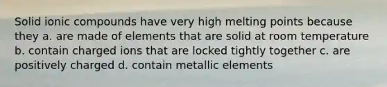 Solid ionic compounds have very high melting points because they a. are made of elements that are solid at room temperature b. contain charged ions that are locked tightly together c. are positively charged d. contain metallic elements