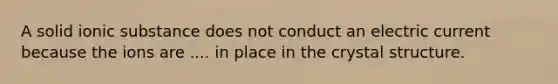 A solid ionic substance does not conduct an electric current because the ions are .... in place in the crystal structure.