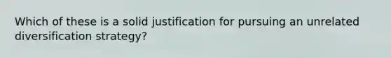 Which of these is a solid justification for pursuing an unrelated diversification strategy?