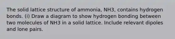 The solid lattice structure of ammonia, NH3, contains hydrogen bonds. (i) Draw a diagram to show hydrogen bonding between two molecules of NH3 in a solid lattice. Include relevant dipoles and lone pairs.