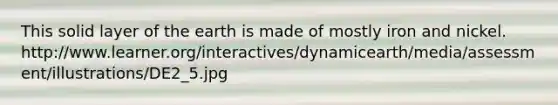 This solid layer of the earth is made of mostly iron and nickel. http://www.learner.org/interactives/dynamicearth/media/assessment/illustrations/DE2_5.jpg