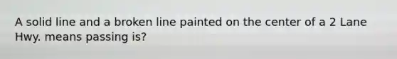 A solid line and a broken line painted on the center of a 2 Lane Hwy. means passing is?