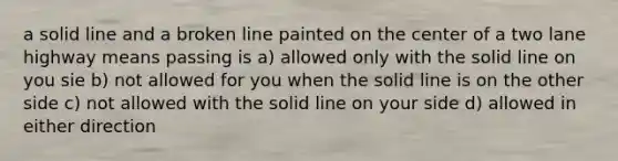 a solid line and a broken line painted on the center of a two lane highway means passing is a) allowed only with the solid line on you sie b) not allowed for you when the solid line is on the other side c) not allowed with the solid line on your side d) allowed in either direction