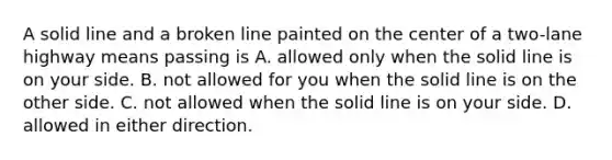 A solid line and a broken line painted on the center of a two-lane highway means passing is A. allowed only when the solid line is on your side. B. not allowed for you when the solid line is on the other side. C. not allowed when the solid line is on your side. D. allowed in either direction.