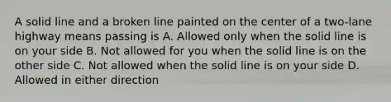 A solid line and a broken line painted on the center of a two-lane highway means passing is A. Allowed only when the solid line is on your side B. Not allowed for you when the solid line is on the other side C. Not allowed when the solid line is on your side D. Allowed in either direction