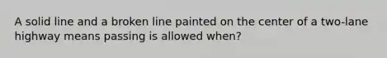 A solid line and a broken line painted on the center of a two-lane highway means passing is allowed when?