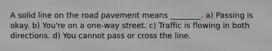 A solid line on the road pavement means ________. a) Passing is okay. b) You're on a one-way street. c) Traffic is flowing in both directions. d) You cannot pass or cross the line.