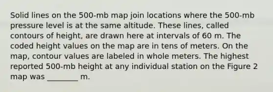 Solid lines on the 500-mb map join locations where the 500-mb pressure level is at the same altitude. These lines, called contours of height, are drawn here at intervals of 60 m. The coded height values on the map are in tens of meters. On the map, contour values are labeled in whole meters. The highest reported 500-mb height at any individual station on the Figure 2 map was ________ m.