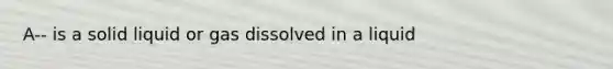 A-- is a solid liquid or gas dissolved in a liquid