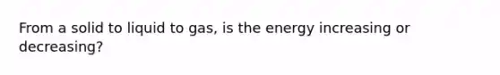 From a solid to liquid to gas, is the energy increasing or decreasing?