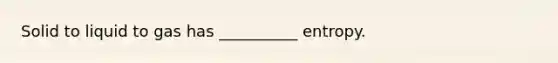 Solid to liquid to gas has __________ entropy.