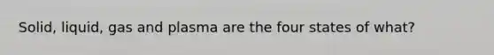 Solid, liquid, gas and plasma are the four states of what?