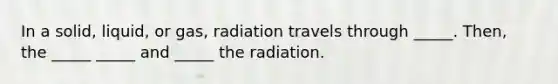 In a solid, liquid, or gas, radiation travels through _____. Then, the _____ _____ and _____ the radiation.