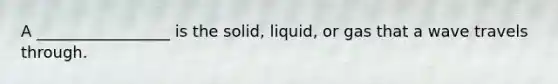 A _________________ is the solid, liquid, or gas that a wave travels through.