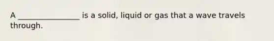 A ________________ is a solid, liquid or gas that a wave travels through.