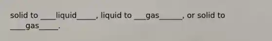 solid to ____liquid_____, liquid to ___gas______, or solid to ____gas_____.