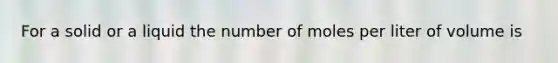 For a solid or a liquid the number of moles per liter of volume is