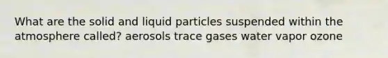 What are the solid and liquid particles suspended within the atmosphere called? aerosols trace gases water vapor ozone