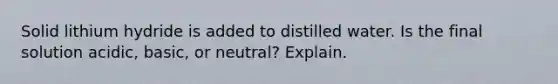 Solid lithium hydride is added to distilled water. Is the final solution acidic, basic, or neutral? Explain.