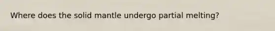 Where does the solid mantle undergo partial melting?
