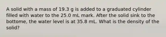 A solid with a mass of 19.3 g is added to a graduated cylinder filled with water to the 25.0 mL mark. After the solid sink to the bottome, the water level is at 35.8 mL. What is the density of the solid?