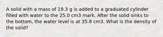 A solid with a mass of 19.3 g is added to a graduated cylinder filled with water to the 25.0 cm3 mark. After the solid sinks to the bottom, the water level is at 35.8 cm3. What is the density of the solid?