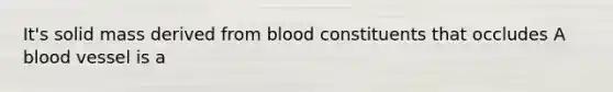 It's solid mass derived from blood constituents that occludes A blood vessel is a